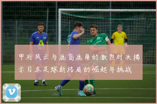 甲府风云与鹿岛鹿角的激烈对决揭示日本足球新格局的崛起与挑战