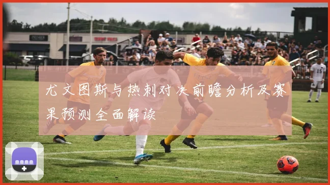 尤文图斯与热刺对决前瞻分析及赛果预测全面解读