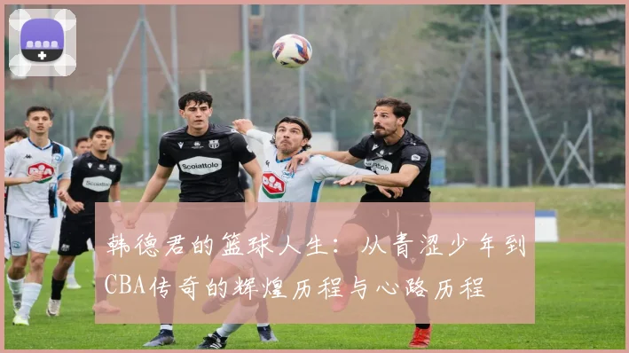 韩德君的篮球人生：从青涩少年到CBA传奇的辉煌历程与心路历程