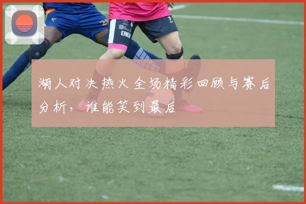 湖人对决热火全场精彩回顾与赛后分析，谁能笑到最后