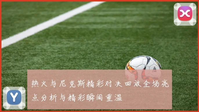 热火与尼克斯精彩对决回放全场亮点分析与精彩瞬间重温