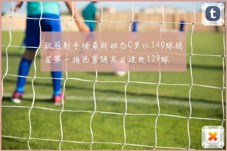 欧冠射手榜最新动态C罗以140球稳居第一梅西紧随其后追赶129球