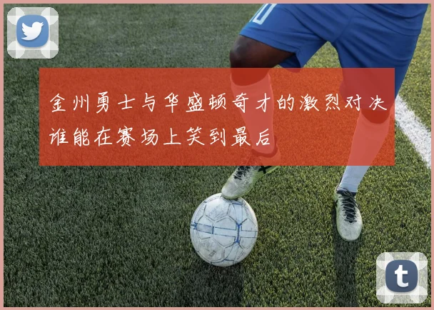 金州勇士与华盛顿奇才的激烈对决谁能在赛场上笑到最后