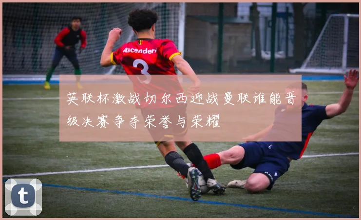 英联杯激战切尔西迎战曼联谁能晋级决赛争夺荣誉与荣耀