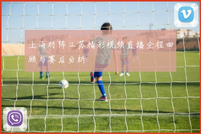 上海对阵江苏精彩视频直播全程回顾与赛后分析