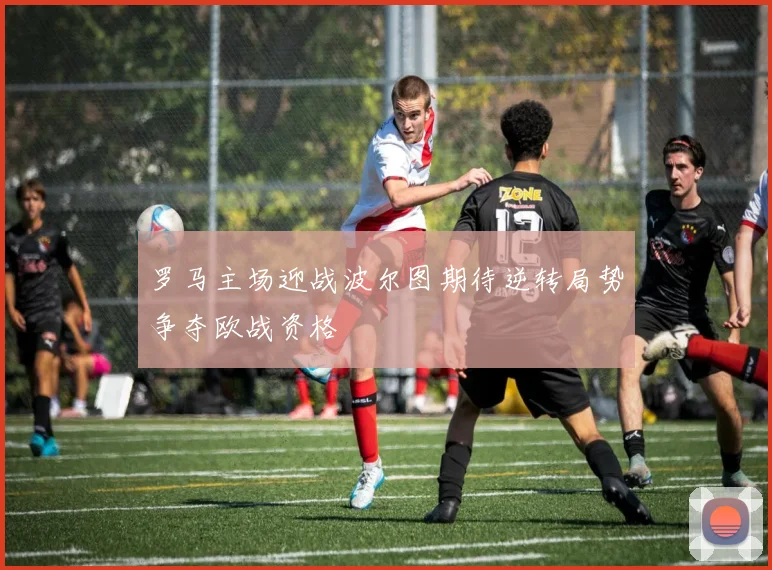 罗马主场迎战波尔图期待逆转局势争夺欧战资格