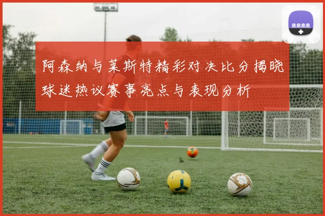 阿森纳与莱斯特精彩对决比分揭晓球迷热议赛事亮点与表现分析