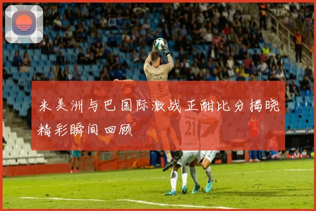 米美洲与巴国际激战正酣比分揭晓精彩瞬间回顾