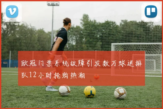 欧冠门票系统故障引发数万球迷排队12小时抢购热潮