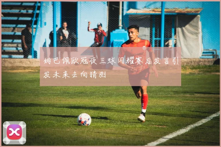 姆巴佩欧冠夜三球闪耀赛后发言引发未来去向猜测