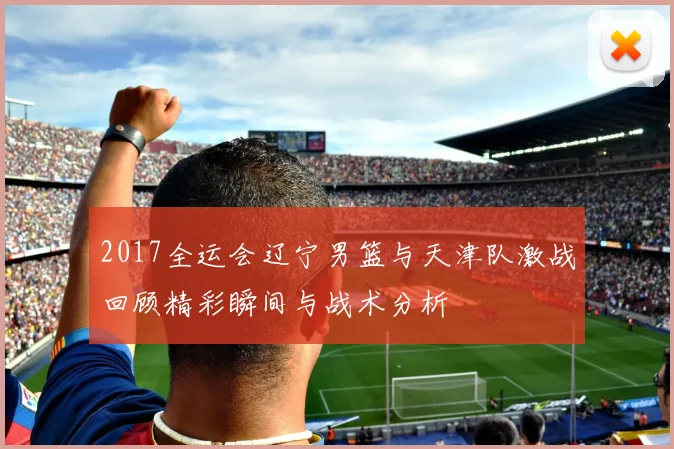 2017全运会辽宁男篮与天津队激战回顾精彩瞬间与战术分析