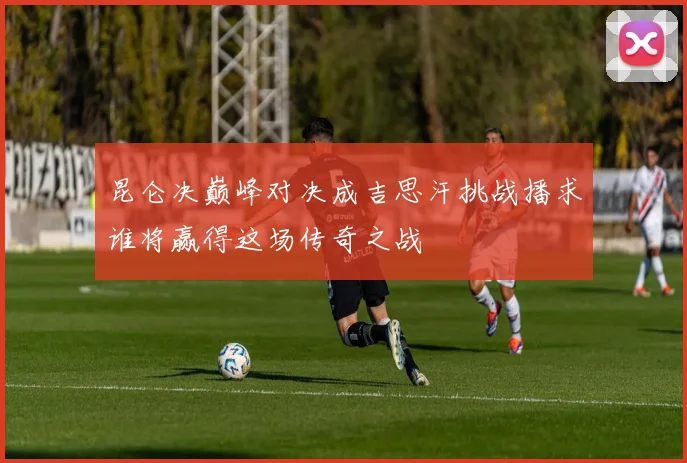 昆仑决巅峰对决成吉思汗挑战播求谁将赢得这场传奇之战