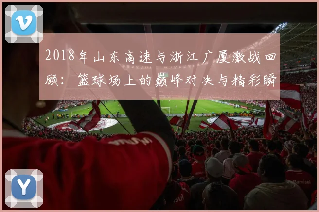 2018年山东高速与浙江广厦激战回顾：篮球场上的巅峰对决与精彩瞬间分析