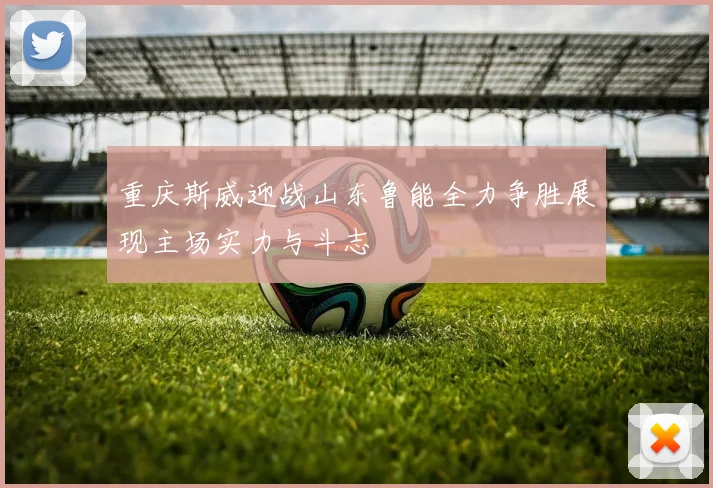 重庆斯威迎战山东鲁能全力争胜展现主场实力与斗志