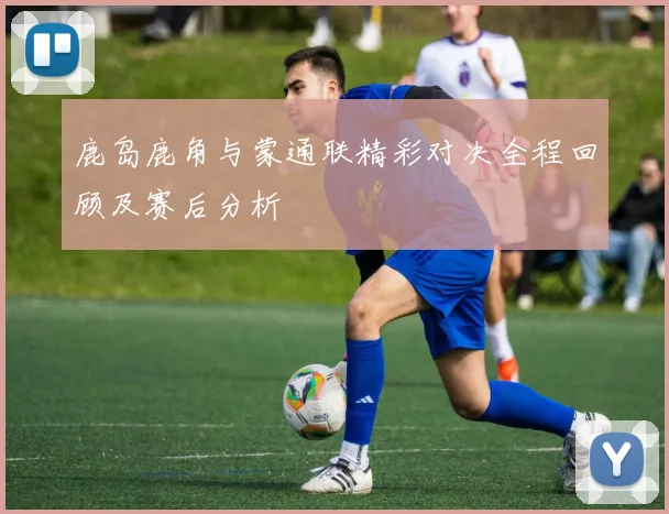 鹿岛鹿角与蒙通联精彩对决全程回顾及赛后分析