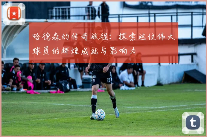 哈德森的传奇旅程：探索这位伟大球员的辉煌成就与影响力