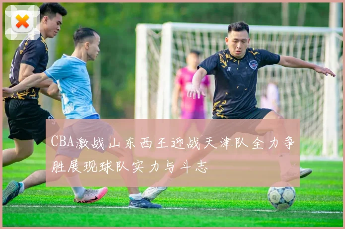 CBA激战山东西王迎战天津队全力争胜展现球队实力与斗志