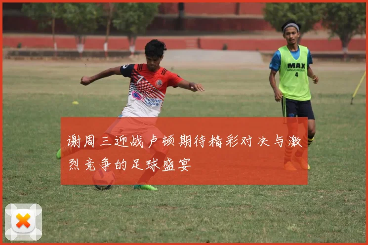 谢周三迎战卢顿期待精彩对决与激烈竞争的足球盛宴