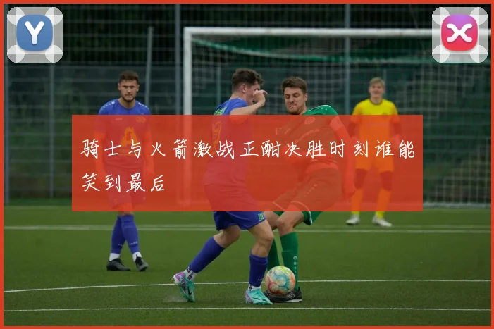 骑士与火箭激战正酣决胜时刻谁能笑到最后