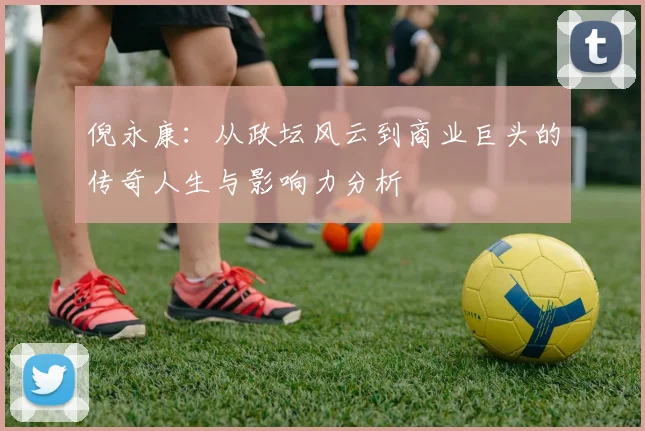 倪永康：从政坛风云到商业巨头的传奇人生与影响力分析