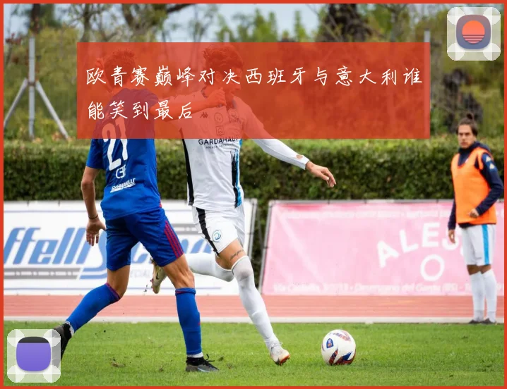 欧青赛巅峰对决西班牙与意大利谁能笑到最后