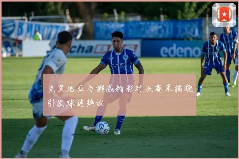 克罗地亚与挪威精彩对决赛果揭晓引发球迷热议