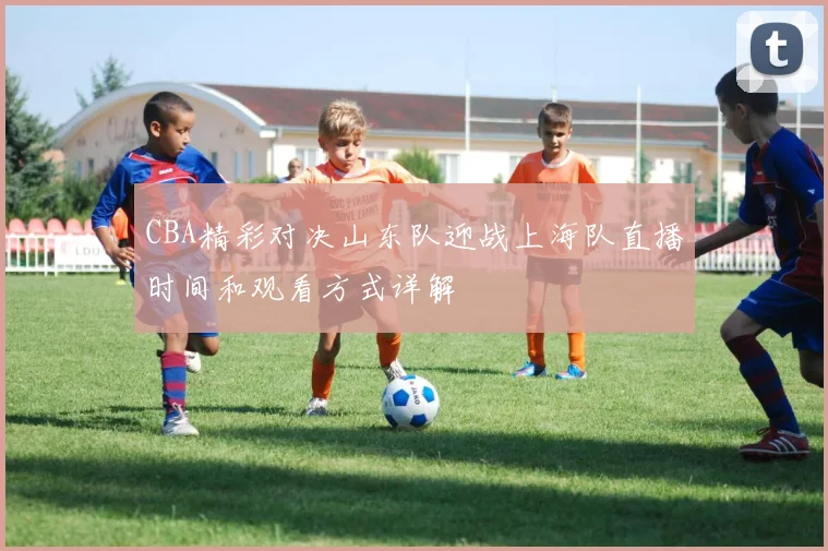 CBA精彩对决山东队迎战上海队直播时间和观看方式详解