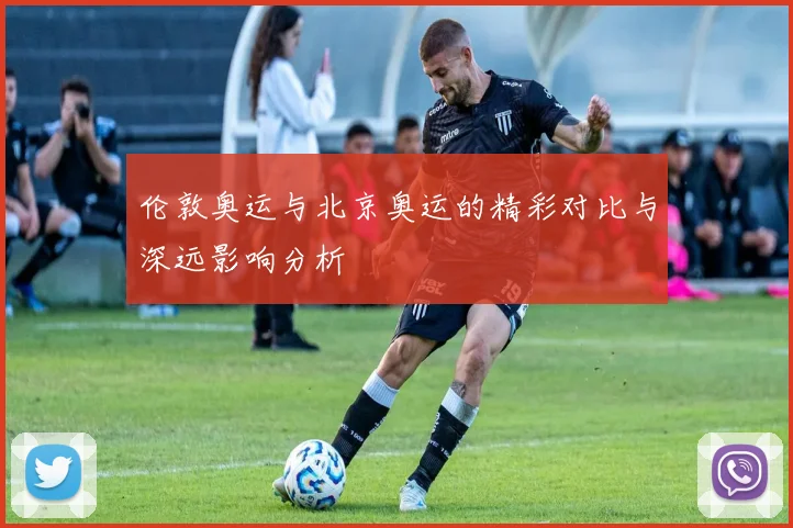伦敦奥运与北京奥运的精彩对比与深远影响分析