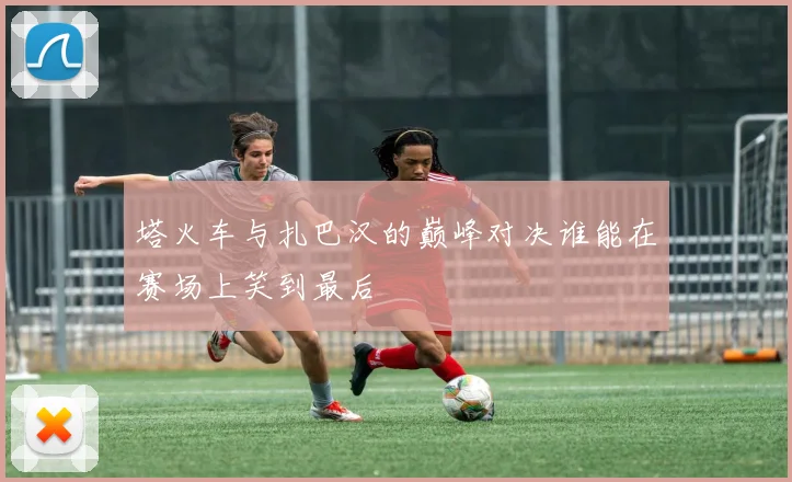 塔火车与扎巴汉的巅峰对决谁能在赛场上笑到最后