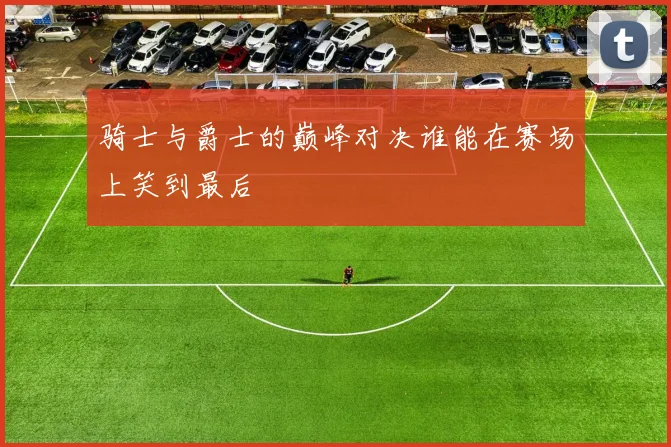 骑士与爵士的巅峰对决谁能在赛场上笑到最后