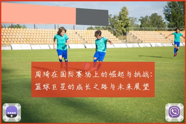 周琦在国际赛场上的崛起与挑战：篮球巨星的成长之路与未来展望