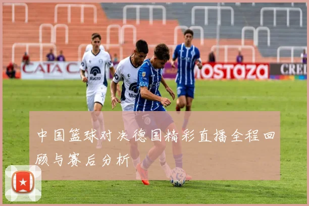 中国篮球对决德国精彩直播全程回顾与赛后分析