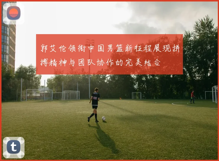 郭艾伦领衔中国男篮新征程展现拼搏精神与团队协作的完美结合