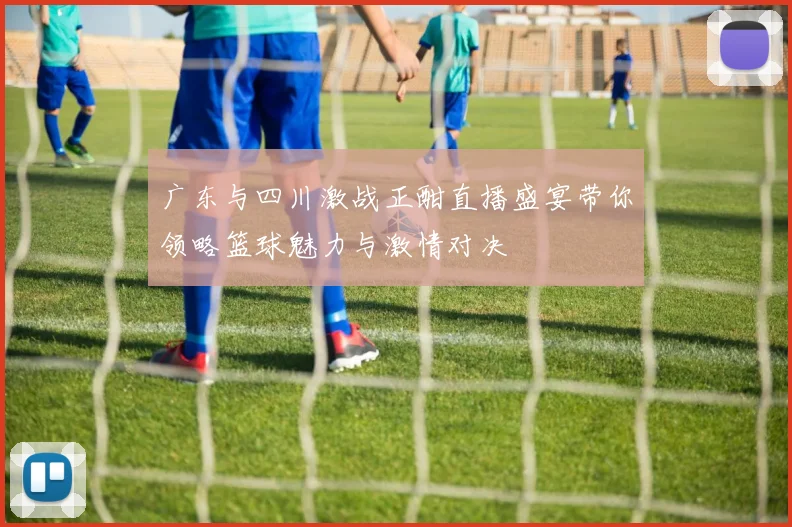 广东与四川激战正酣直播盛宴带你领略篮球魅力与激情对决