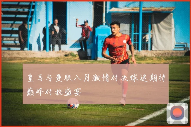 皇马与曼联八月激情对决球迷期待巅峰对抗盛宴