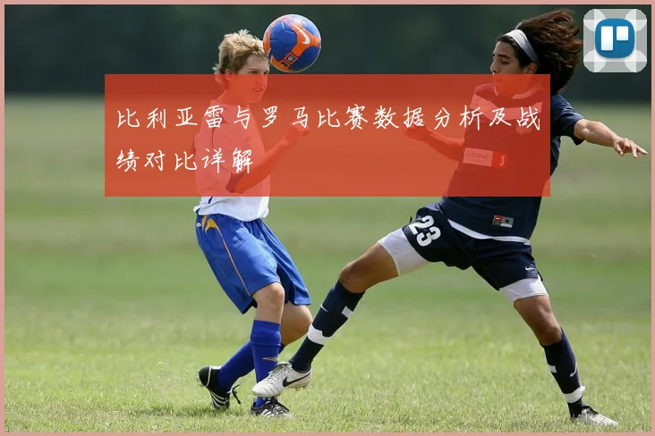 比利亚雷与罗马比赛数据分析及战绩对比详解