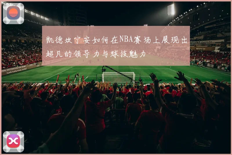 凯德坎宁安如何在NBA赛场上展现出超凡的领导力与球技魅力