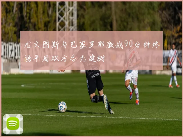 尤文图斯与巴塞罗那激战90分钟终场平局双方各无建树