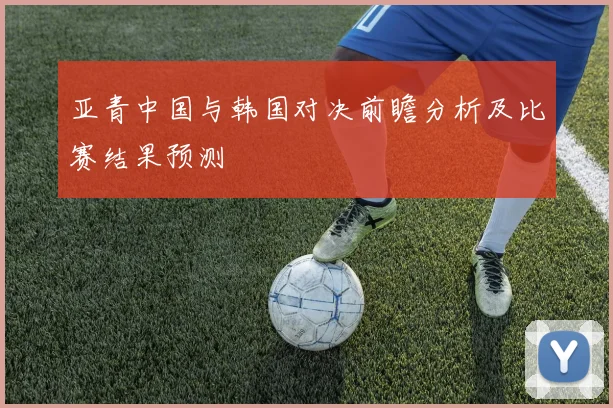 亚青中国与韩国对决前瞻分析及比赛结果预测