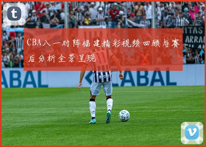 CBA八一对阵福建精彩视频回顾与赛后分析全景呈现