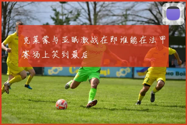 克莱蒙与亚眠激战在即谁能在法甲赛场上笑到最后