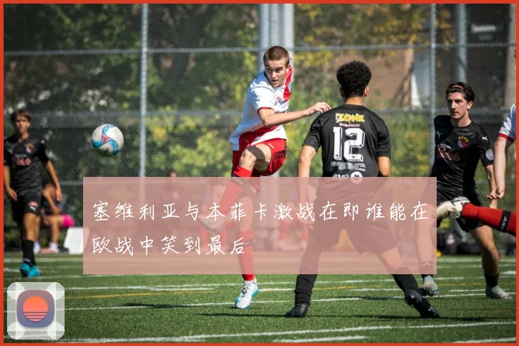 塞维利亚与本菲卡激战在即谁能在欧战中笑到最后