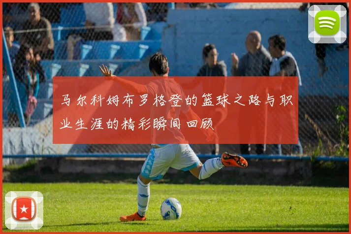 马尔科姆布罗格登的篮球之路与职业生涯的精彩瞬间回顾
